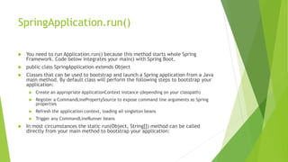 SpringApplication.run()
 You need to run Application.run() because this method starts whole Spring
Framework. Code below integrates your main() with Spring Boot.
 public class SpringApplication extends Object
 Classes that can be used to bootstrap and launch a Spring application from a Java
main method. By default class will perform the following steps to bootstrap your
application:
 Create an appropriate ApplicationContext instance (depending on your classpath)
 Register a CommandLinePropertySource to expose command line arguments as Spring
properties
 Refresh the application context, loading all singleton beans
 Trigger any CommandLineRunner beans
 In most circumstances the static run(Object, String[]) method can be called
directly from your main method to bootstrap your application:
 