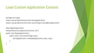 Load Custom Application Context
package com.apps;
import org.springframework.boot.SpringApplication;
import org.springframework.boot.autoconfigure.SpringBootApplication;
@SpringBootApplication
@ImportResource("applicationContext.xml")
public class MyAppApplication {
public static void main(String[] args) {
SpringApplication.run(MyAppApplication.class, args);
}
}
 