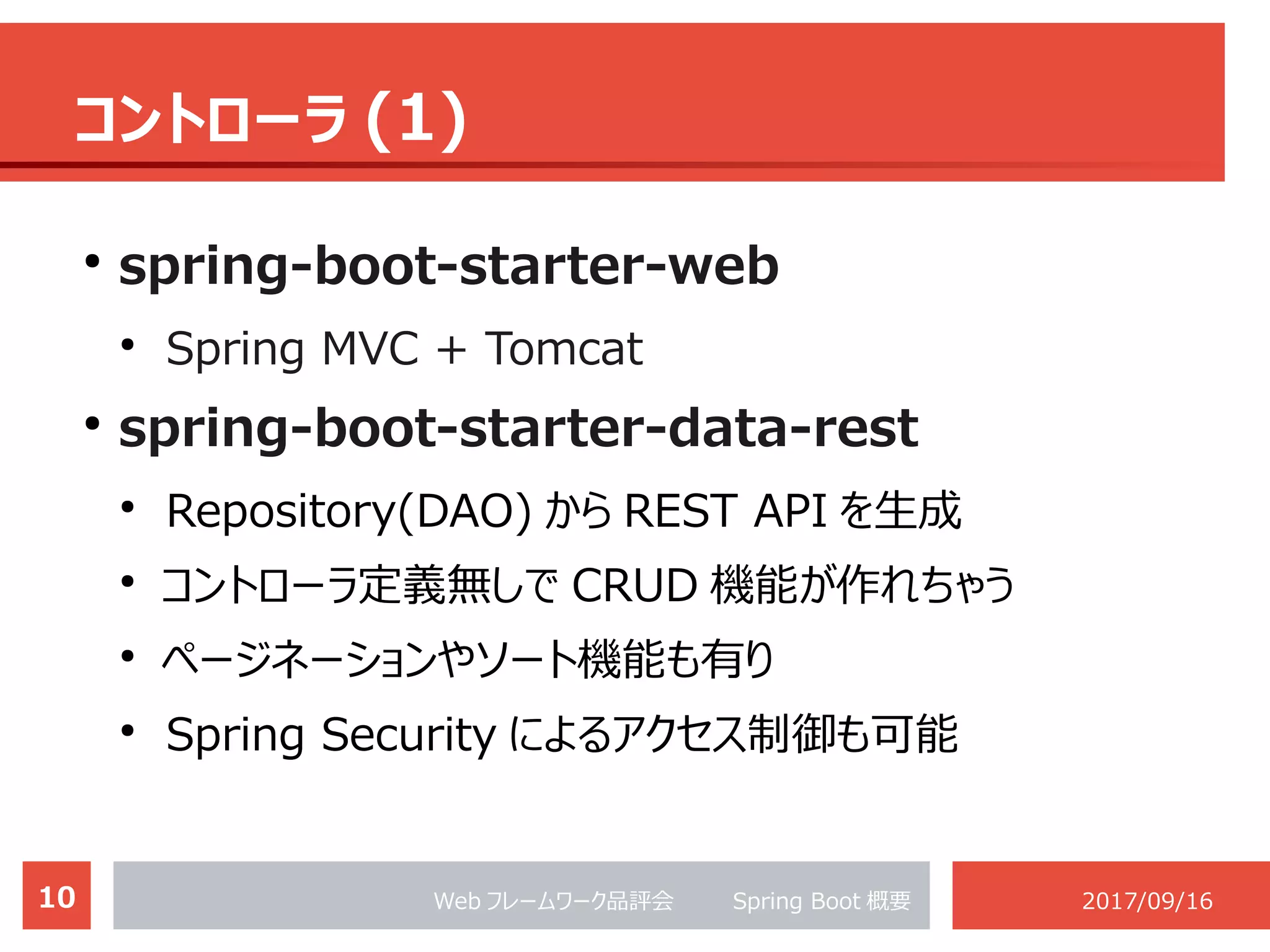 10 Web フレームワーク品評会 　　 Spring Boot 概要 2017/09/16
コントローラ (1)
●
spring-boot-starter-web
●
Spring MVC + Tomcat
●
spring-boot-starter-data-rest
●
Repository(DAO) から REST API を生成
●
コントローラ定義無しで CRUD 機能が作れちゃう
●
ページネーションやソート機能も有り
●
Spring Security によるアクセス制御も可能
 
