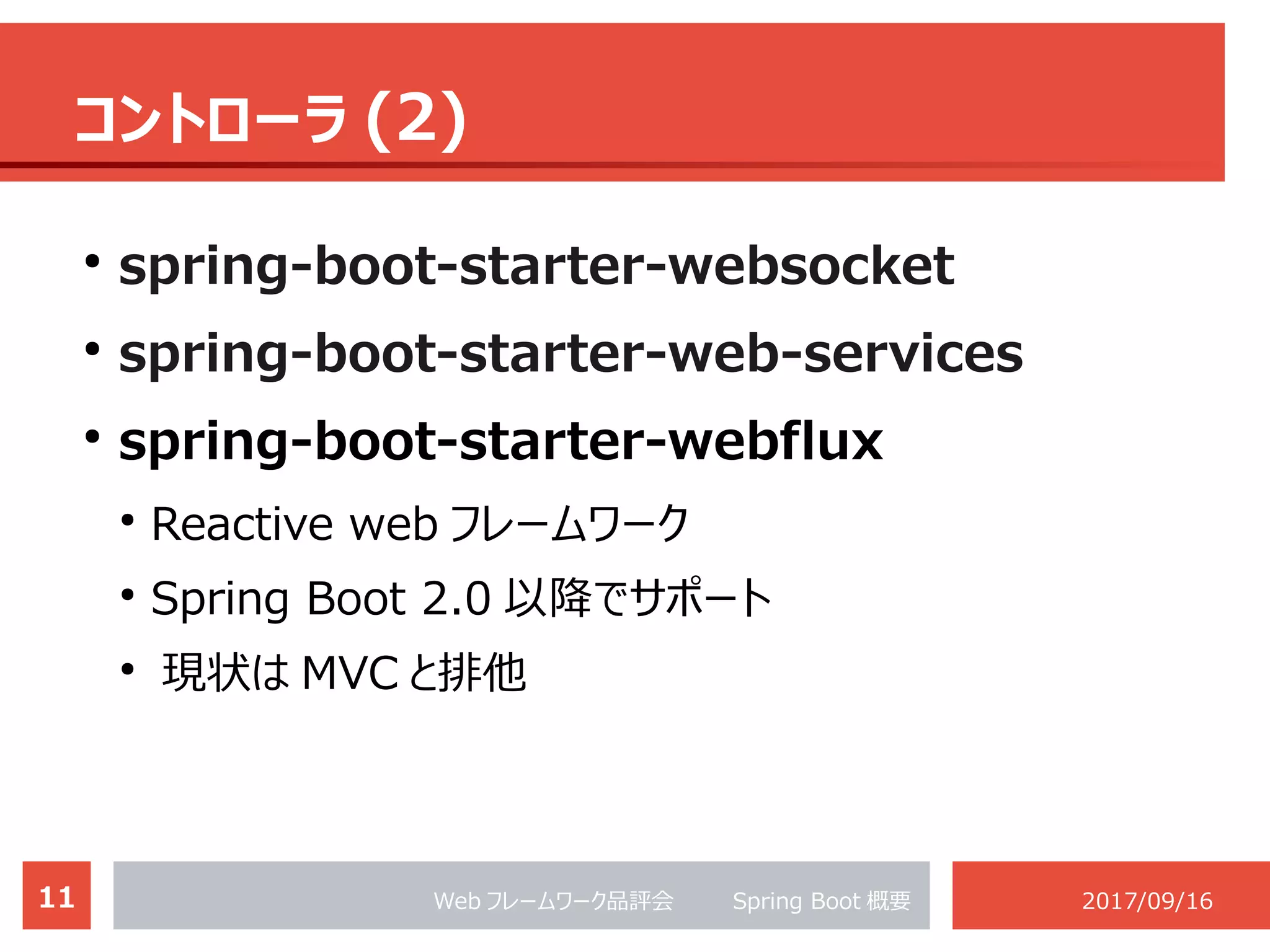 11 Web フレームワーク品評会 　　 Spring Boot 概要 2017/09/16
コントローラ (2)
●
spring-boot-starter-websocket
●
spring-boot-starter-web-services
●
spring-boot-starter-webflux
●
Reactive web フレームワーク
●
Spring Boot 2.0 以降でサポート
●
現状は MVC と排他
 