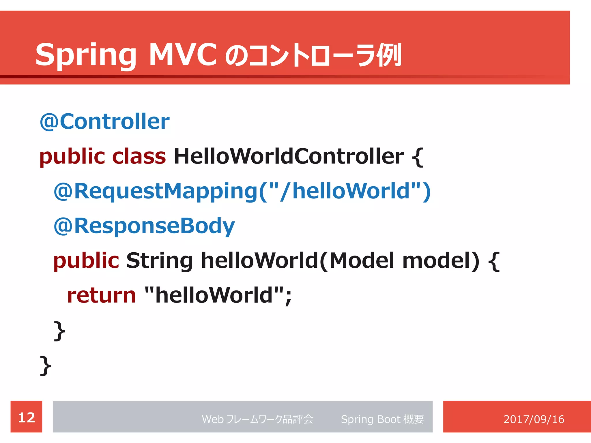 12 Web フレームワーク品評会 　　 Spring Boot 概要 2017/09/16
Spring MVC のコントローラ例
@Controller
public class HelloWorldController {
@RequestMapping("/helloWorld")
@ResponseBody
public String helloWorld(Model model) {
return "helloWorld";
}
}
 