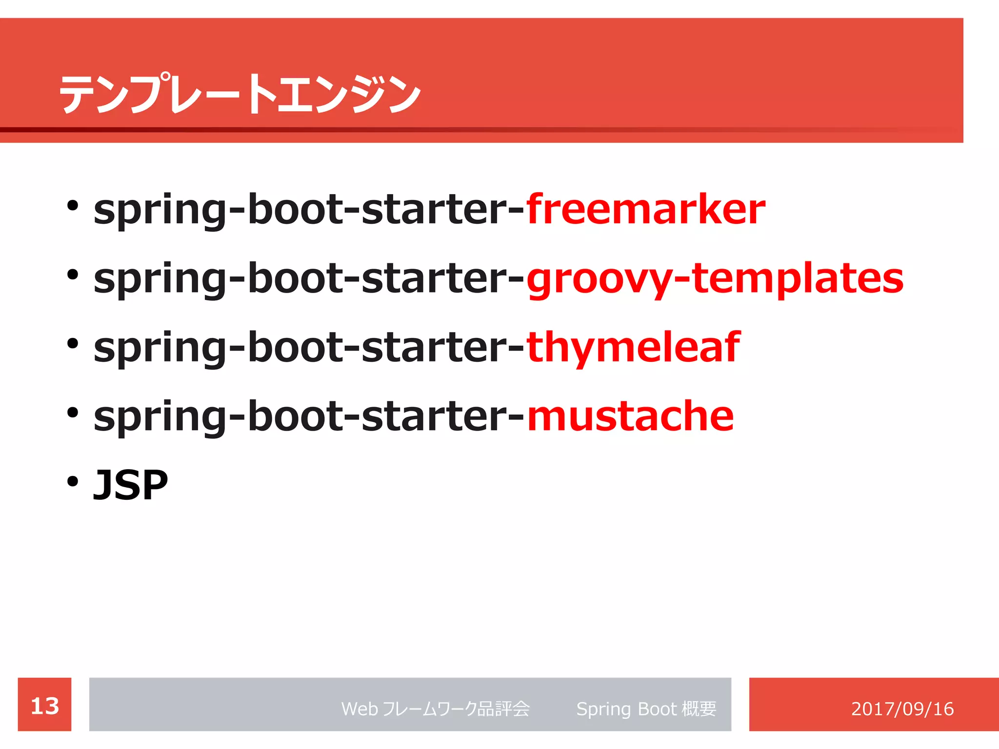 13 Web フレームワーク品評会 　　 Spring Boot 概要 2017/09/16
テンプレートエンジン
●
spring-boot-starter-freemarker
●
spring-boot-starter-groovy-templates
●
spring-boot-starter-thymeleaf
●
spring-boot-starter-mustache
●
JSP
 