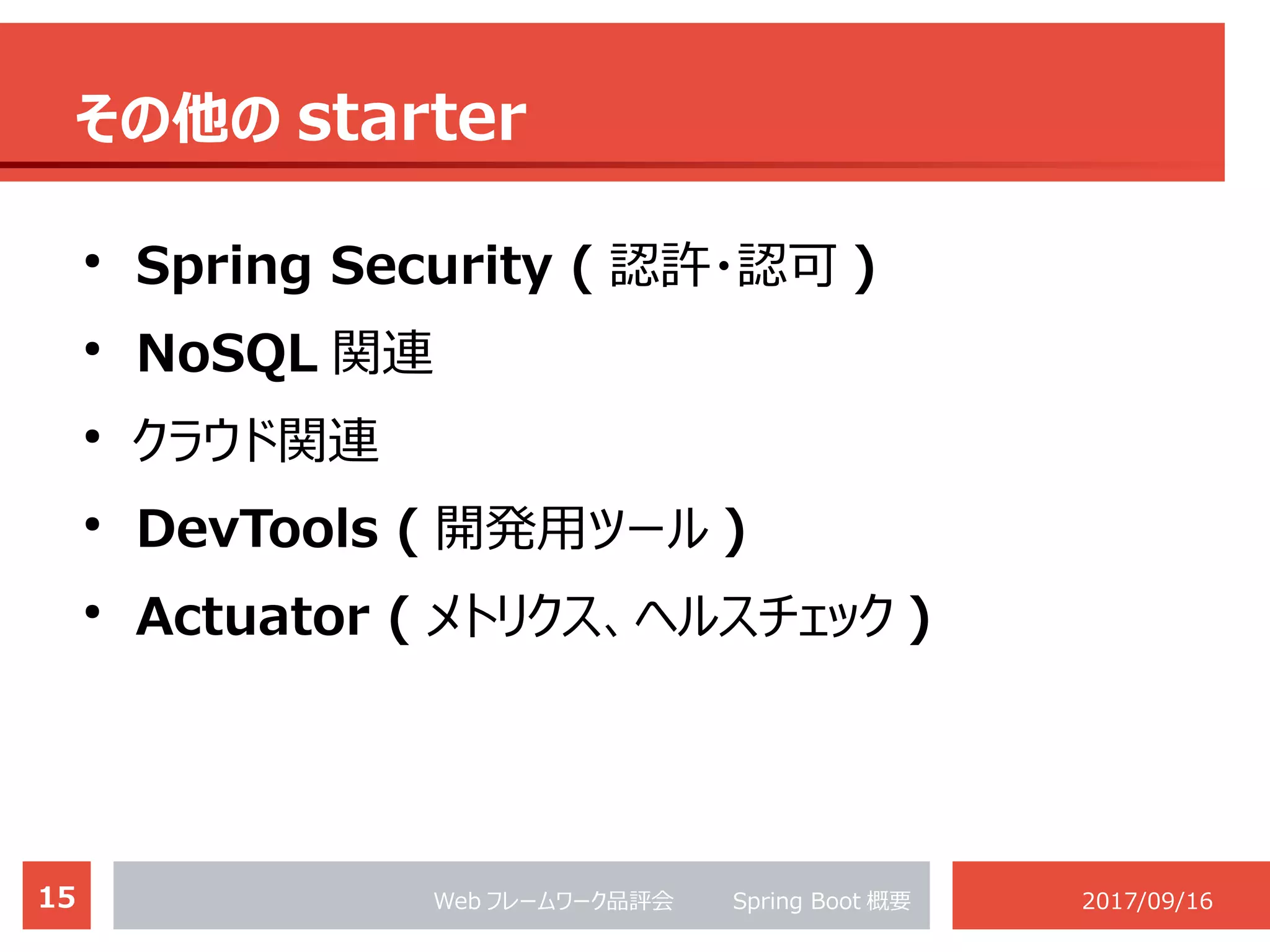 15 Web フレームワーク品評会 　　 Spring Boot 概要 2017/09/16
その他の starter
●
Spring Security ( 認許・認可 )
●
NoSQL 関連
●
クラウド関連
●
DevTools ( 開発用ツール )
●
Actuator ( メトリクス、ヘルスチェック )
 
