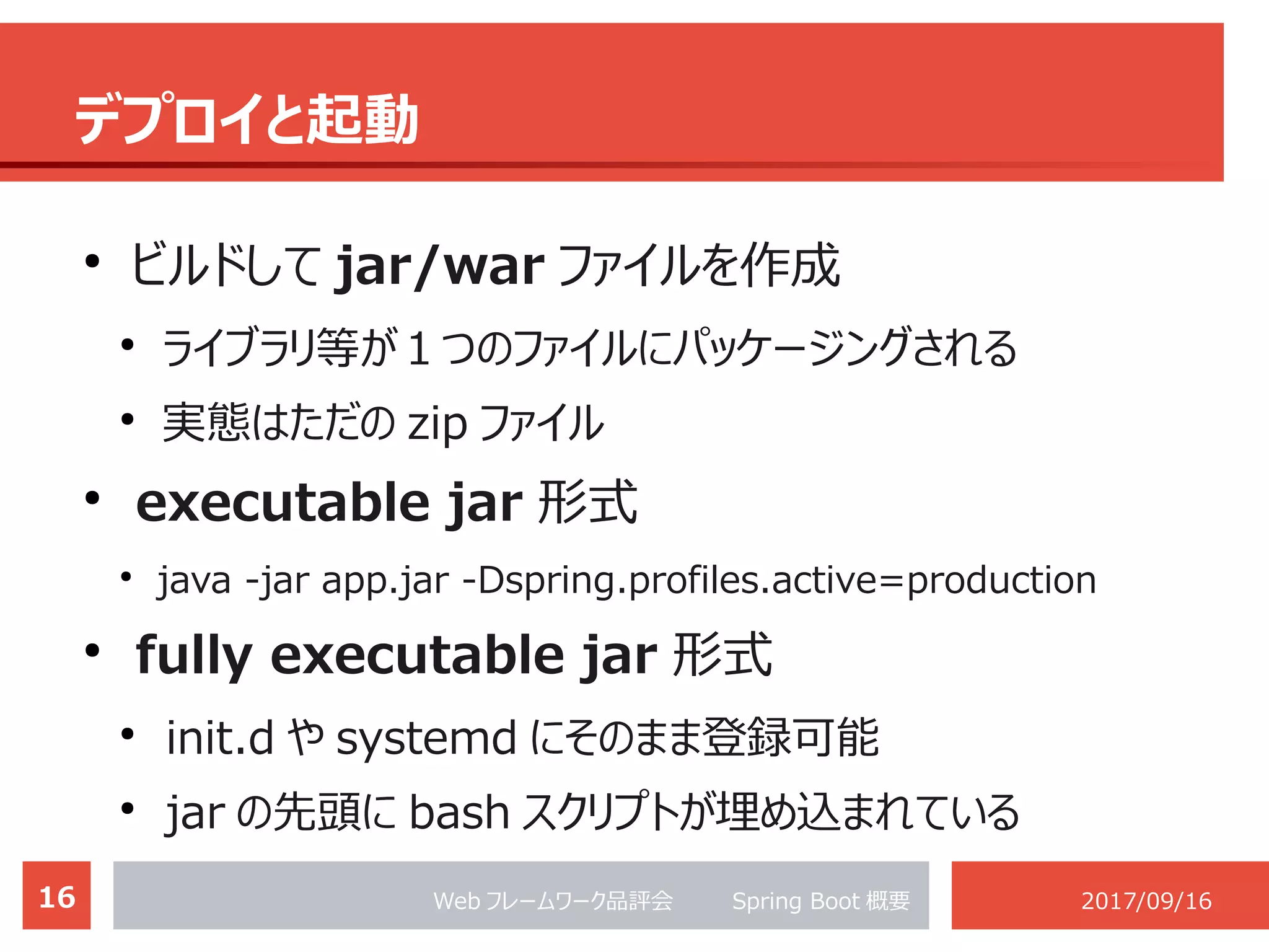 16 Web フレームワーク品評会 　　 Spring Boot 概要 2017/09/16
デプロイと起動
●
ビルドして jar/war ファイルを作成
●
ライブラリ等が１つのファイルにパッケージングされる
●
実態はただの zip ファイル
●
executable jar 形式
●
java -jar app.jar -Dspring.profiles.active=production
●
fully executable jar 形式
●
init.d や systemd にそのまま登録可能
●
jar の先頭に bash スクリプトが埋め込まれている
 