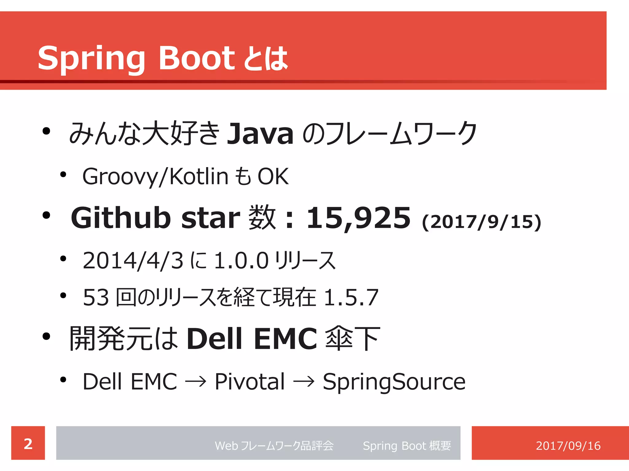 2 Web フレームワーク品評会 　　 Spring Boot 概要 2017/09/16
Spring Boot とは
●
. みんな大好き Java のフレームワーク
●
Groovy/Kotlin も OK
●
Github star 数 : 15,925 (2017/9/15)
●
2014/4/3 に 1.0.0 リリース
●
53 回のリリースを経て現在 1.5.7
●
開発元は Dell EMC 傘下
●
Dell EMC → Pivotal → SpringSource
 