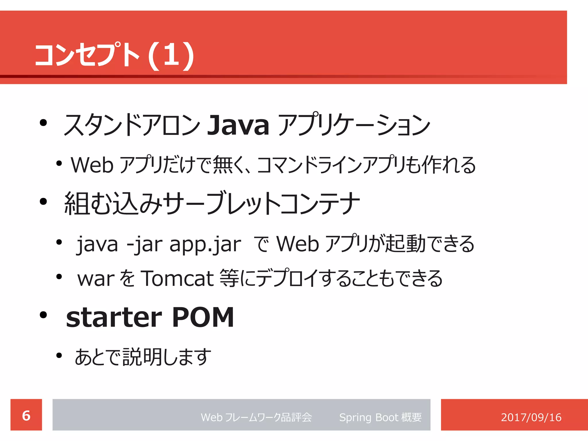 6 Web フレームワーク品評会 　　 Spring Boot 概要 2017/09/16
コンセプト (1)
●
スタンドアロン Java アプリケーション
●
Web アプリだけで無く、コマンドラインアプリも作れる
●
組む込みサーブレットコンテナ
●
java -jar app.jar で Web アプリが起動できる
●
war を Tomcat 等にデプロイすることもできる
●
starter POM
●
あとで説明します
 