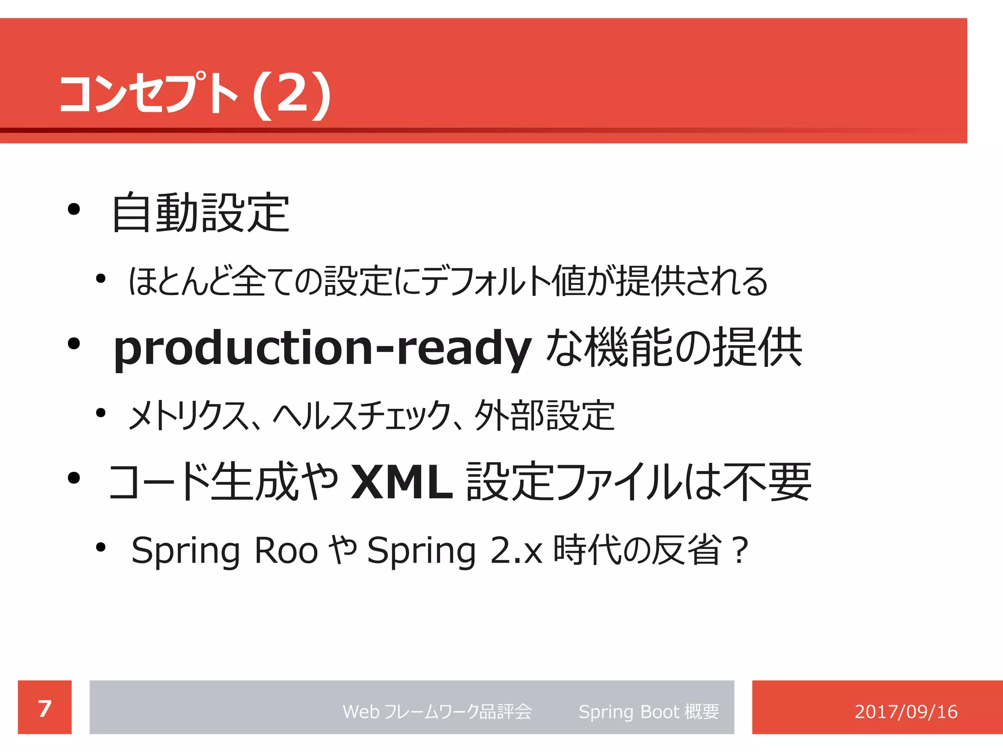 7 Web フレームワーク品評会 　　 Spring Boot 概要 2017/09/16
コンセプト (2)
●
自動設定
●
ほとんど全ての設定にデフォルト値が提供される
●
production-ready な機能の提供
●
メトリクス、ヘルスチェック、外部設定
●
コード生成や XML 設定ファイルは不要
●
Spring Roo や Spring 2.x 時代の反省？
 