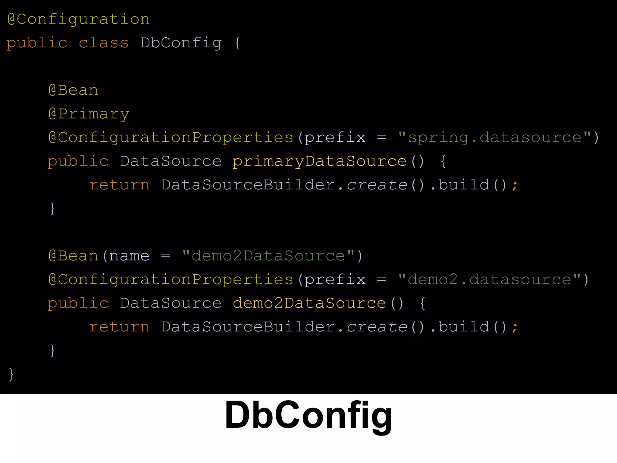 DbConfig
@Configuration
public class DbConfig {
@Bean
@Primary
@ConfigurationProperties(prefix = "spring.datasource")
public DataSource primaryDataSource() {
return DataSourceBuilder.create().build();
}
@Bean(name = "demo2DataSource")
@ConfigurationProperties(prefix = "demo2.datasource")
public DataSource demo2DataSource() {
return DataSourceBuilder.create().build();
}
}
 