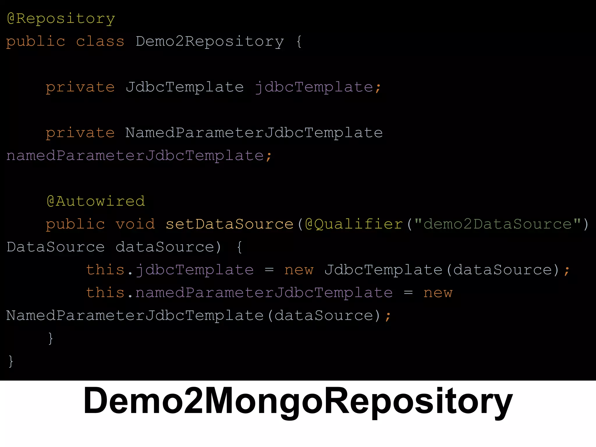 Demo2MongoRepository
@Repository
public class Demo2Repository {
private JdbcTemplate jdbcTemplate;
private NamedParameterJdbcTemplate
namedParameterJdbcTemplate;
@Autowired
public void setDataSource(@Qualifier("demo2DataSource")
DataSource dataSource) {
this.jdbcTemplate = new JdbcTemplate(dataSource);
this.namedParameterJdbcTemplate = new
NamedParameterJdbcTemplate(dataSource);
}
}
 