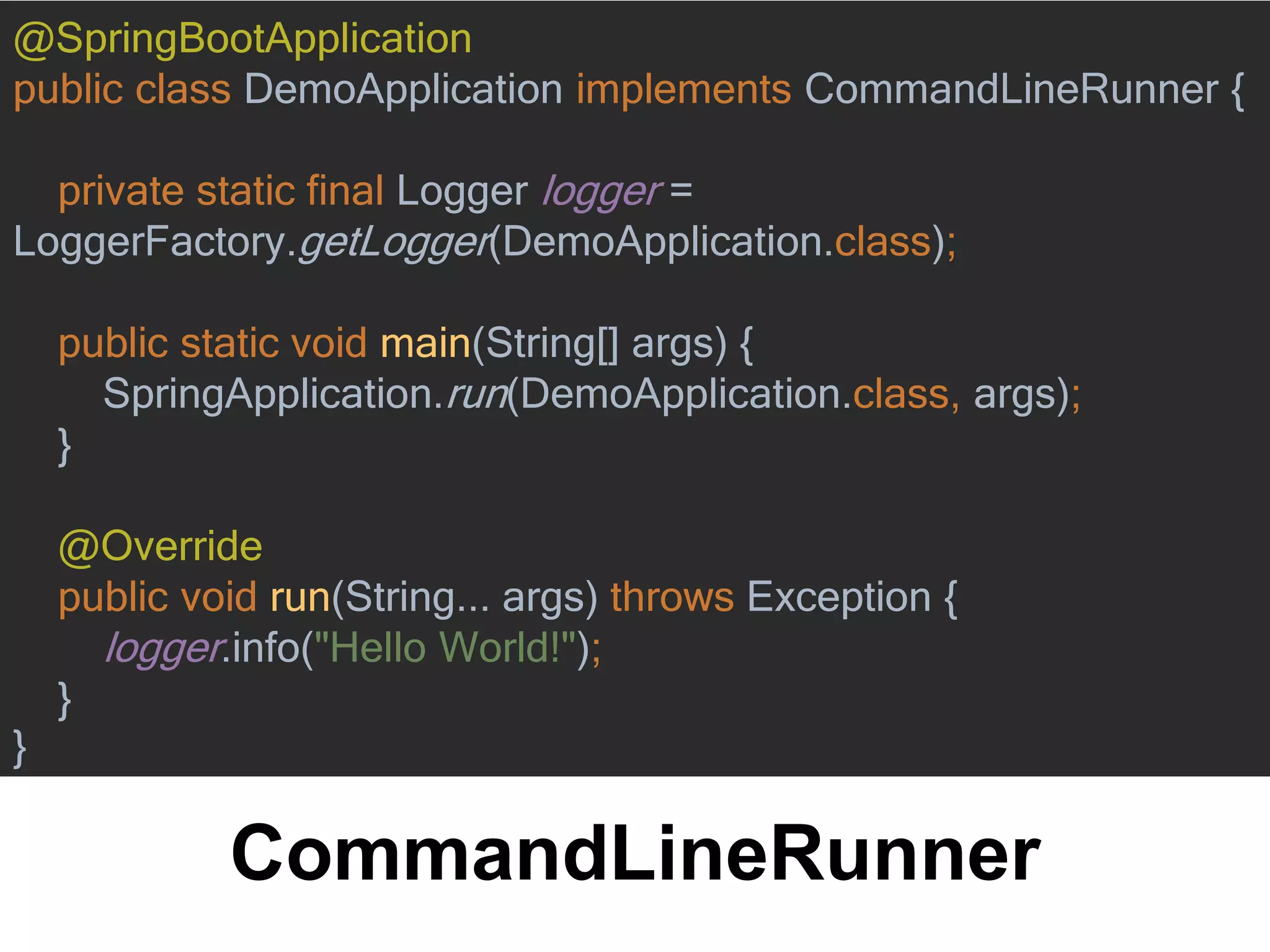 CommandLineRunner
@SpringBootApplication
public class DemoApplication implements CommandLineRunner {
private static final Logger logger =
LoggerFactory.getLogger(DemoApplication.class);
public static void main(String[] args) {
SpringApplication.run(DemoApplication.class, args);
}
@Override
public void run(String... args) throws Exception {
logger.info("Hello World!");
}
}
 