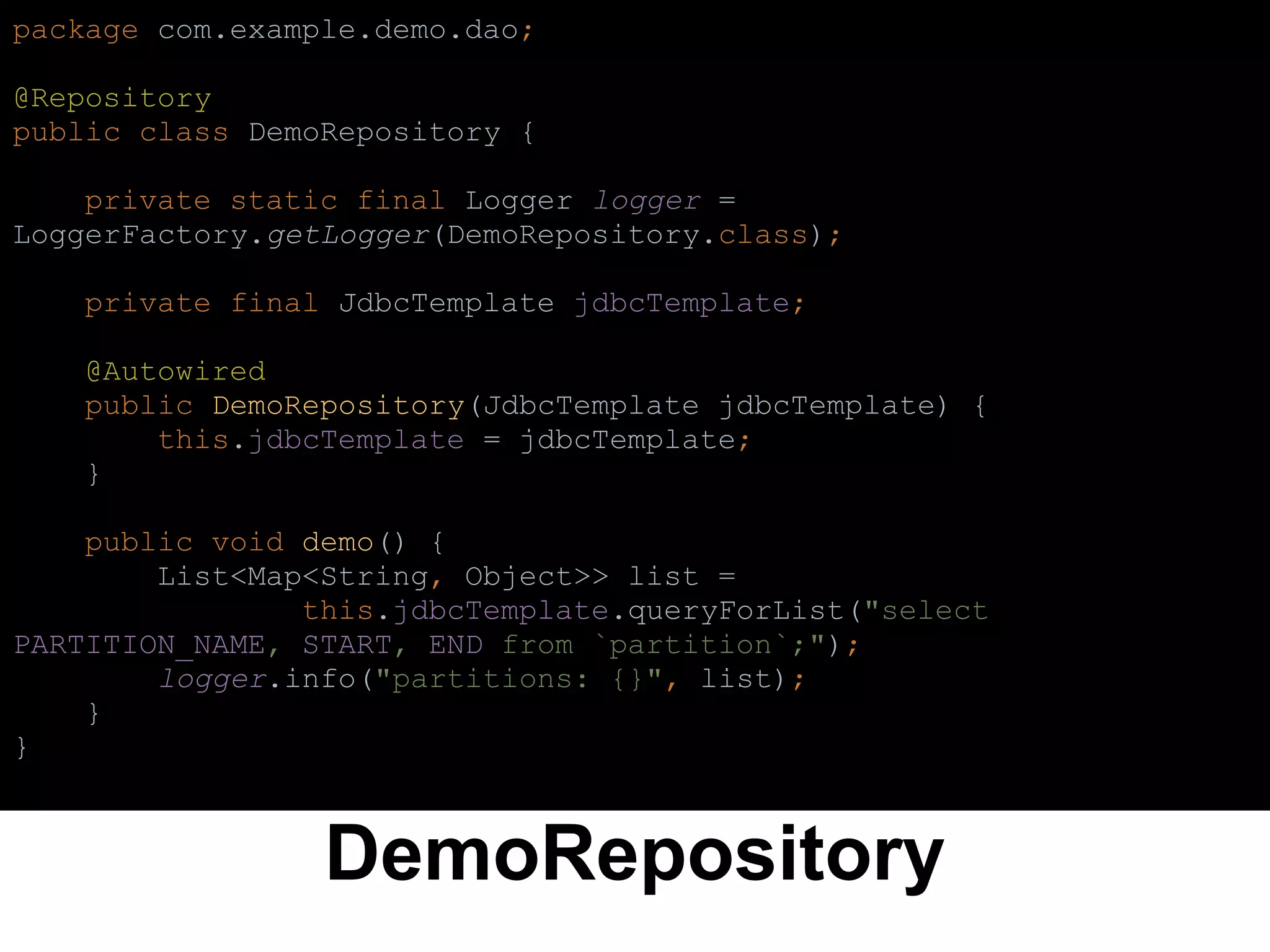 DemoRepository
package com.example.demo.dao;
@Repository
public class DemoRepository {
private static final Logger logger =
LoggerFactory.getLogger(DemoRepository.class);
private final JdbcTemplate jdbcTemplate;
@Autowired
public DemoRepository(JdbcTemplate jdbcTemplate) {
this.jdbcTemplate = jdbcTemplate;
}
public void demo() {
List<Map<String, Object>> list =
this.jdbcTemplate.queryForList("select
PARTITION_NAME, START, END from `partition`;");
logger.info("partitions: {}", list);
}
}
 