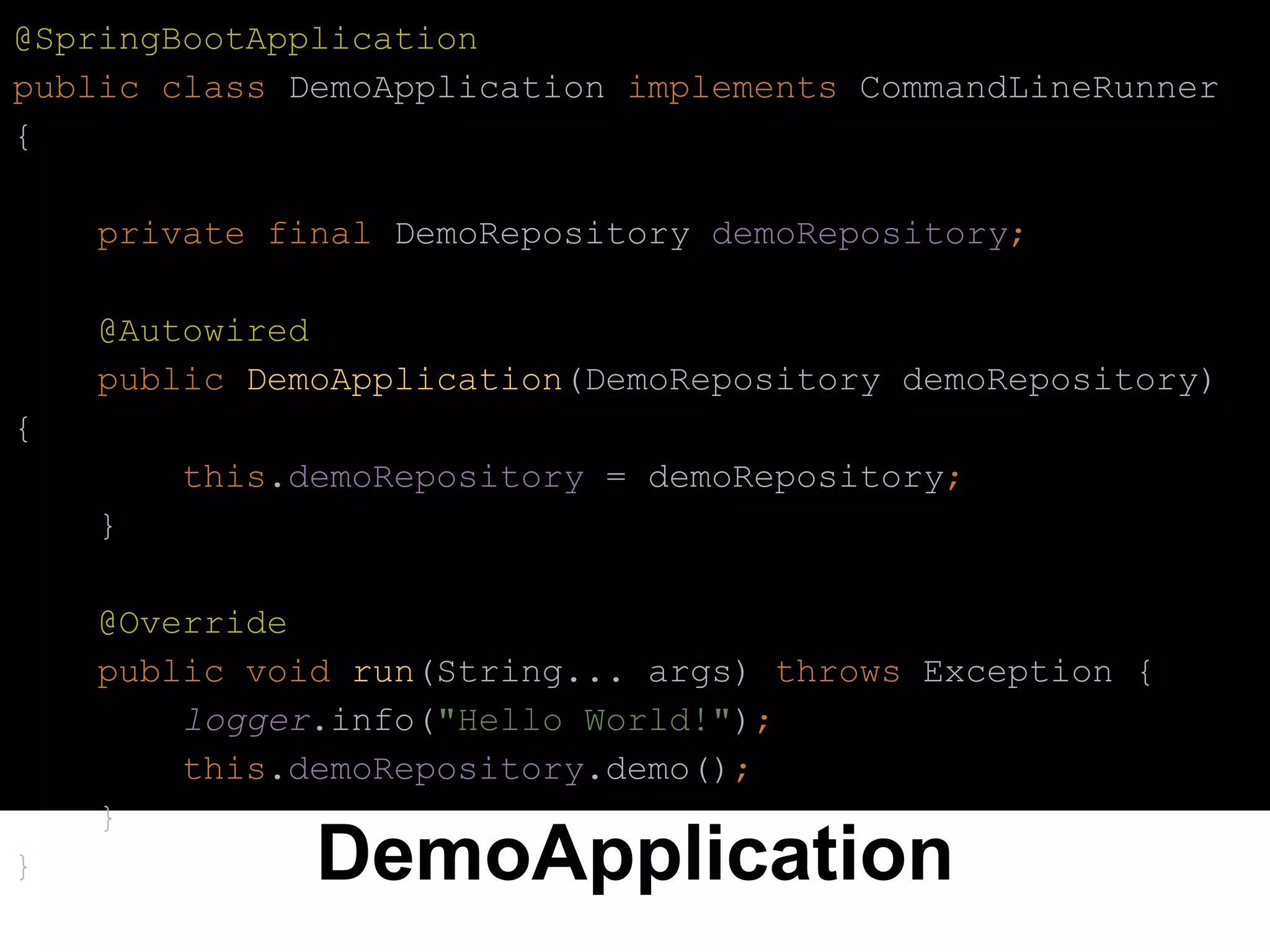 DemoApplication
@SpringBootApplication
public class DemoApplication implements CommandLineRunner
{
private final DemoRepository demoRepository;
@Autowired
public DemoApplication(DemoRepository demoRepository)
{
this.demoRepository = demoRepository;
}
@Override
public void run(String... args) throws Exception {
logger.info("Hello World!");
this.demoRepository.demo();
}
}
 