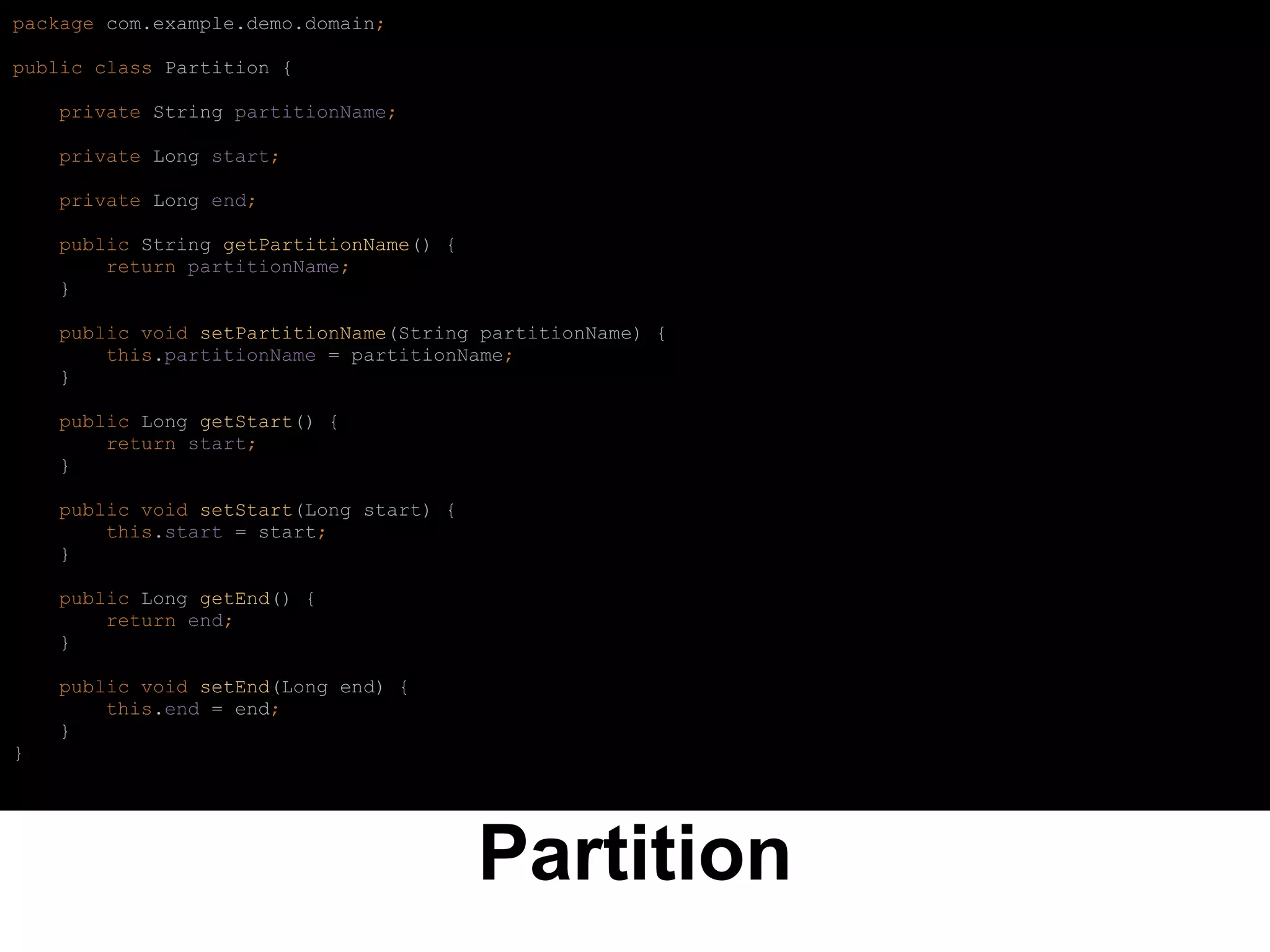 Partition
package com.example.demo.domain;
public class Partition {
private String partitionName;
private Long start;
private Long end;
public String getPartitionName() {
return partitionName;
}
public void setPartitionName(String partitionName) {
this.partitionName = partitionName;
}
public Long getStart() {
return start;
}
public void setStart(Long start) {
this.start = start;
}
public Long getEnd() {
return end;
}
public void setEnd(Long end) {
this.end = end;
}
}
 