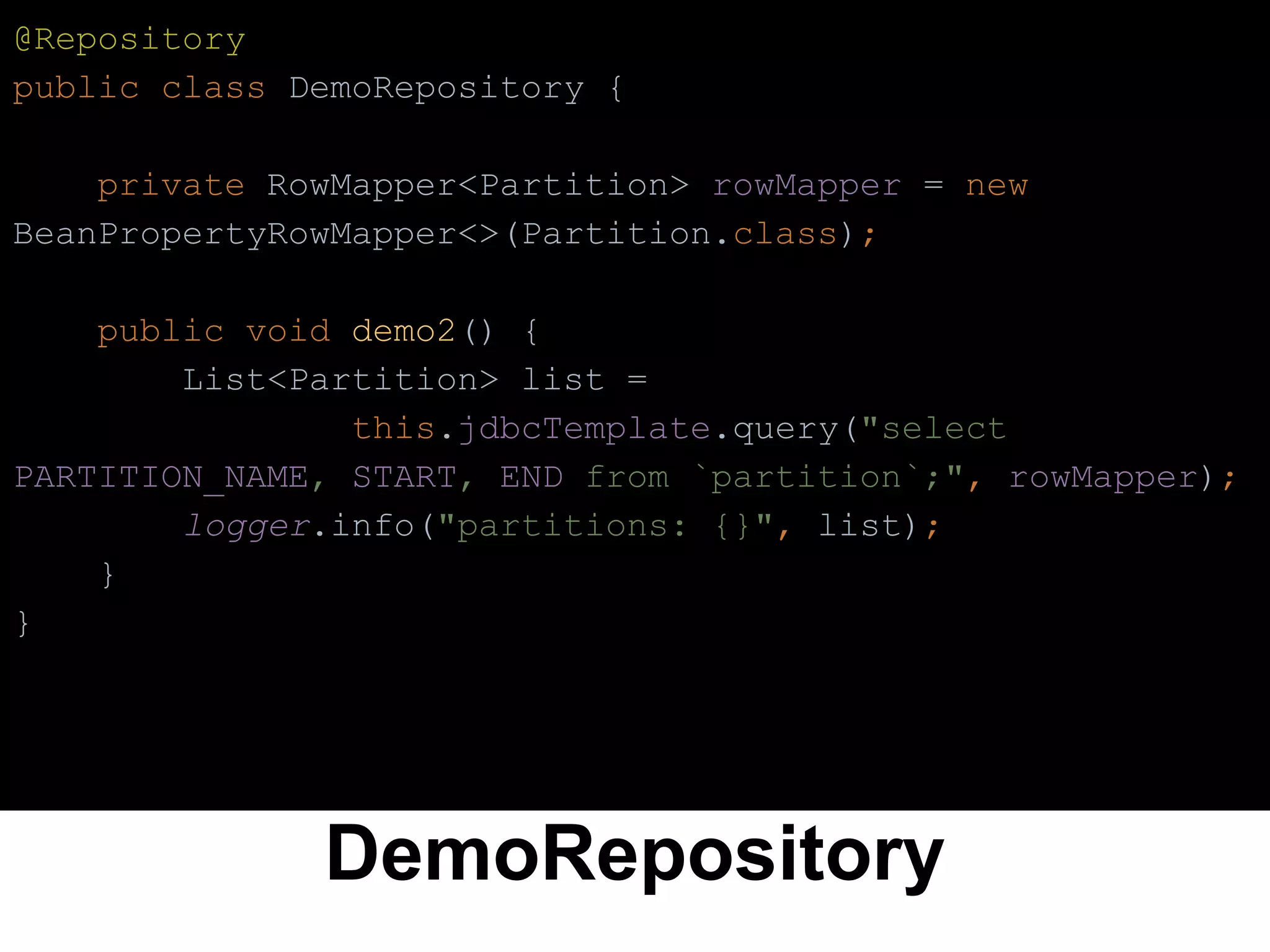 DemoRepository
@Repository
public class DemoRepository {
private RowMapper<Partition> rowMapper = new
BeanPropertyRowMapper<>(Partition.class);
public void demo2() {
List<Partition> list =
this.jdbcTemplate.query("select
PARTITION_NAME, START, END from `partition`;", rowMapper);
logger.info("partitions: {}", list);
}
}
 