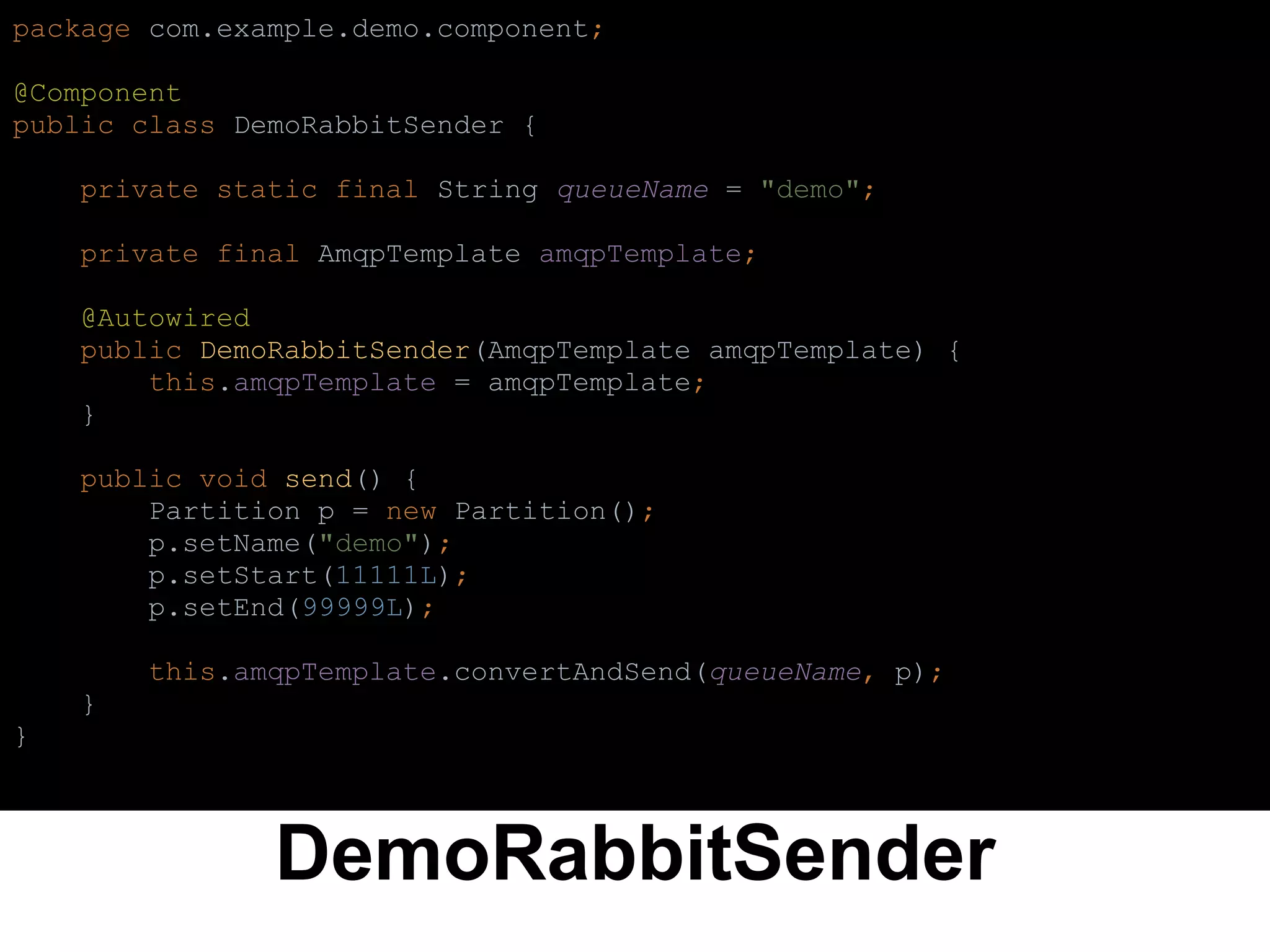 DemoRabbitSender
package com.example.demo.component;
@Component
public class DemoRabbitSender {
private static final String queueName = "demo";
private final AmqpTemplate amqpTemplate;
@Autowired
public DemoRabbitSender(AmqpTemplate amqpTemplate) {
this.amqpTemplate = amqpTemplate;
}
public void send() {
Partition p = new Partition();
p.setName("demo");
p.setStart(11111L);
p.setEnd(99999L);
this.amqpTemplate.convertAndSend(queueName, p);
}
}
 