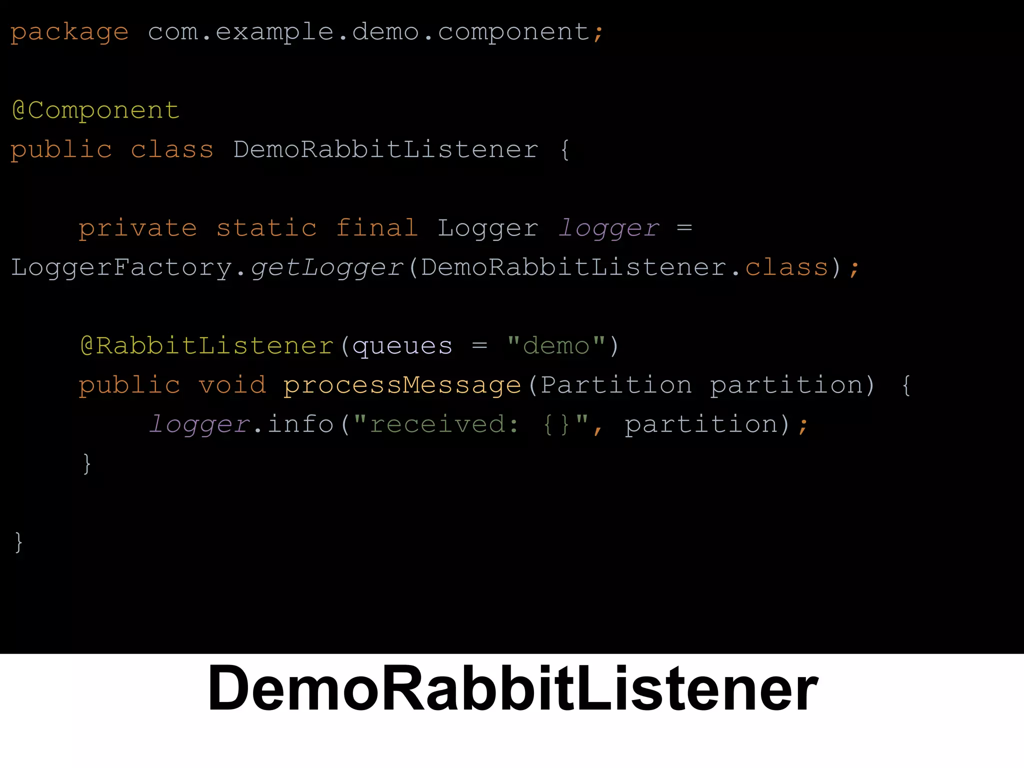 DemoRabbitListener
package com.example.demo.component;
@Component
public class DemoRabbitListener {
private static final Logger logger =
LoggerFactory.getLogger(DemoRabbitListener.class);
@RabbitListener(queues = "demo")
public void processMessage(Partition partition) {
logger.info("received: {}", partition);
}
}
 