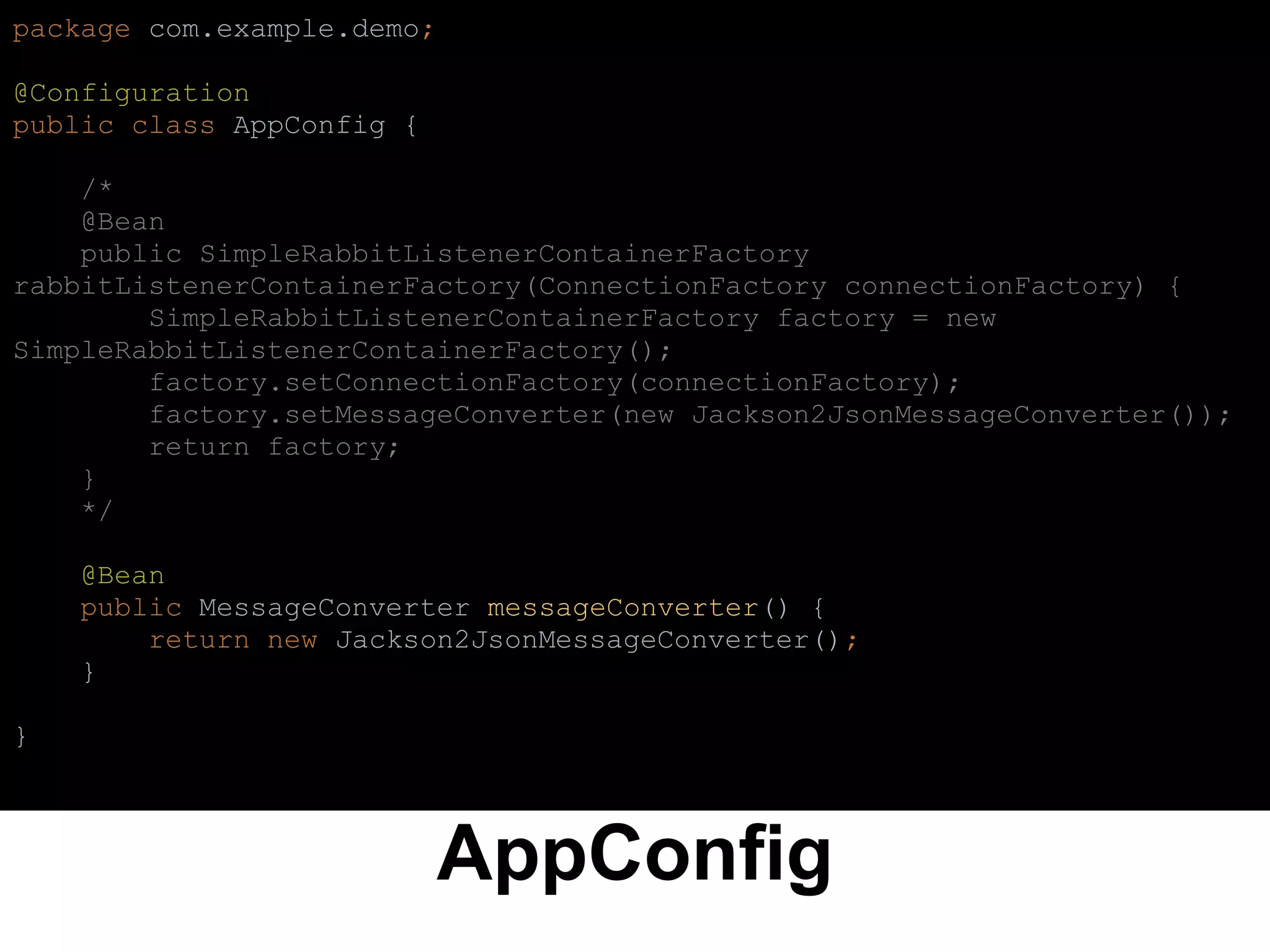 AppConfig
package com.example.demo;
@Configuration
public class AppConfig {
/*
@Bean
public SimpleRabbitListenerContainerFactory
rabbitListenerContainerFactory(ConnectionFactory connectionFactory) {
SimpleRabbitListenerContainerFactory factory = new
SimpleRabbitListenerContainerFactory();
factory.setConnectionFactory(connectionFactory);
factory.setMessageConverter(new Jackson2JsonMessageConverter());
return factory;
}
*/
@Bean
public MessageConverter messageConverter() {
return new Jackson2JsonMessageConverter();
}
}
 