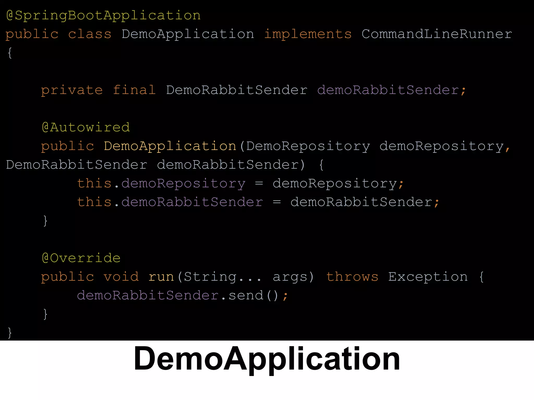 DemoApplication
@SpringBootApplication
public class DemoApplication implements CommandLineRunner
{
private final DemoRabbitSender demoRabbitSender;
@Autowired
public DemoApplication(DemoRepository demoRepository,
DemoRabbitSender demoRabbitSender) {
this.demoRepository = demoRepository;
this.demoRabbitSender = demoRabbitSender;
}
@Override
public void run(String... args) throws Exception {
demoRabbitSender.send();
}
}
 