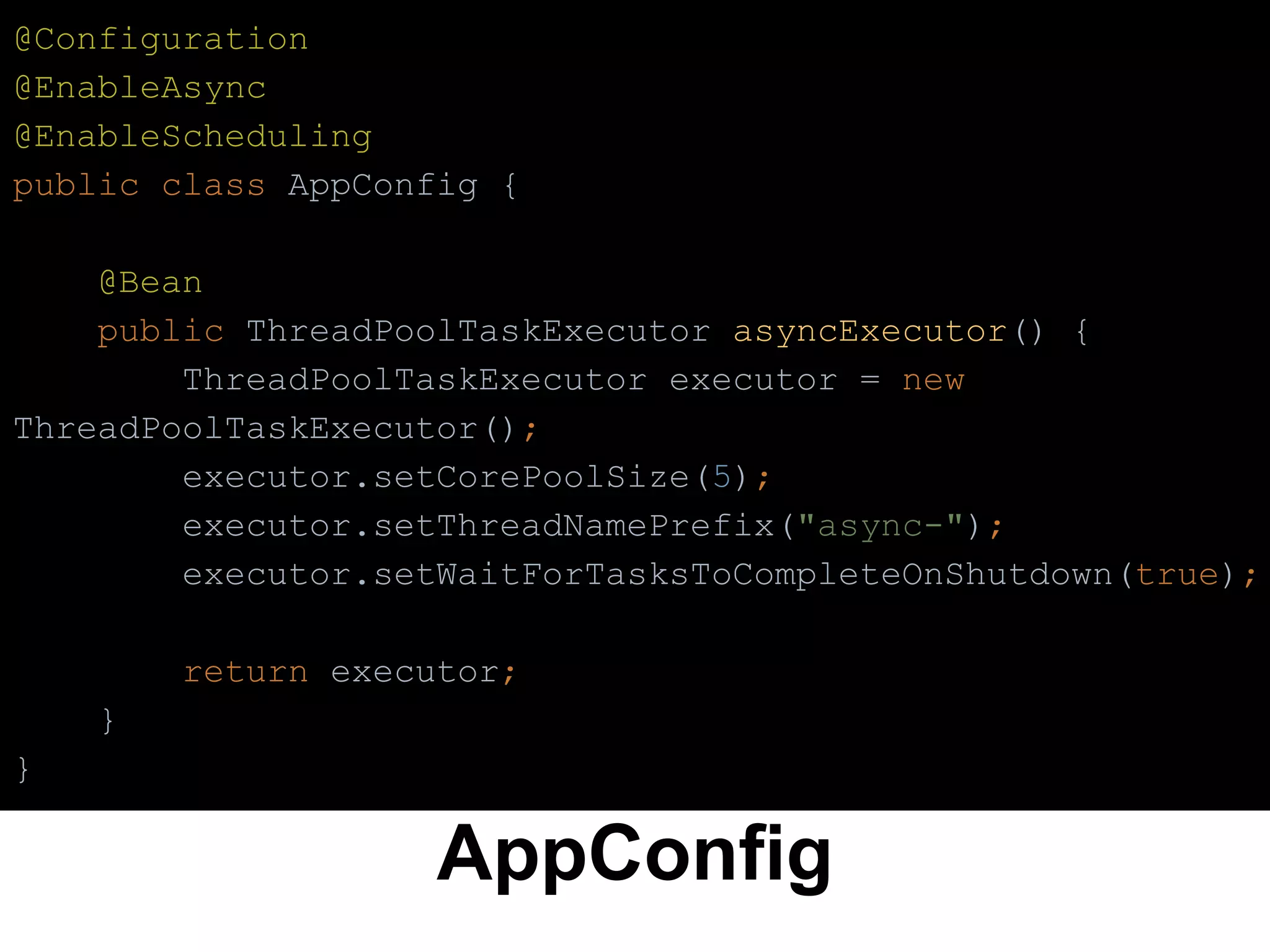 AppConfig
@Configuration
@EnableAsync
@EnableScheduling
public class AppConfig {
@Bean
public ThreadPoolTaskExecutor asyncExecutor() {
ThreadPoolTaskExecutor executor = new
ThreadPoolTaskExecutor();
executor.setCorePoolSize(5);
executor.setThreadNamePrefix("async-");
executor.setWaitForTasksToCompleteOnShutdown(true);
return executor;
}
}
 