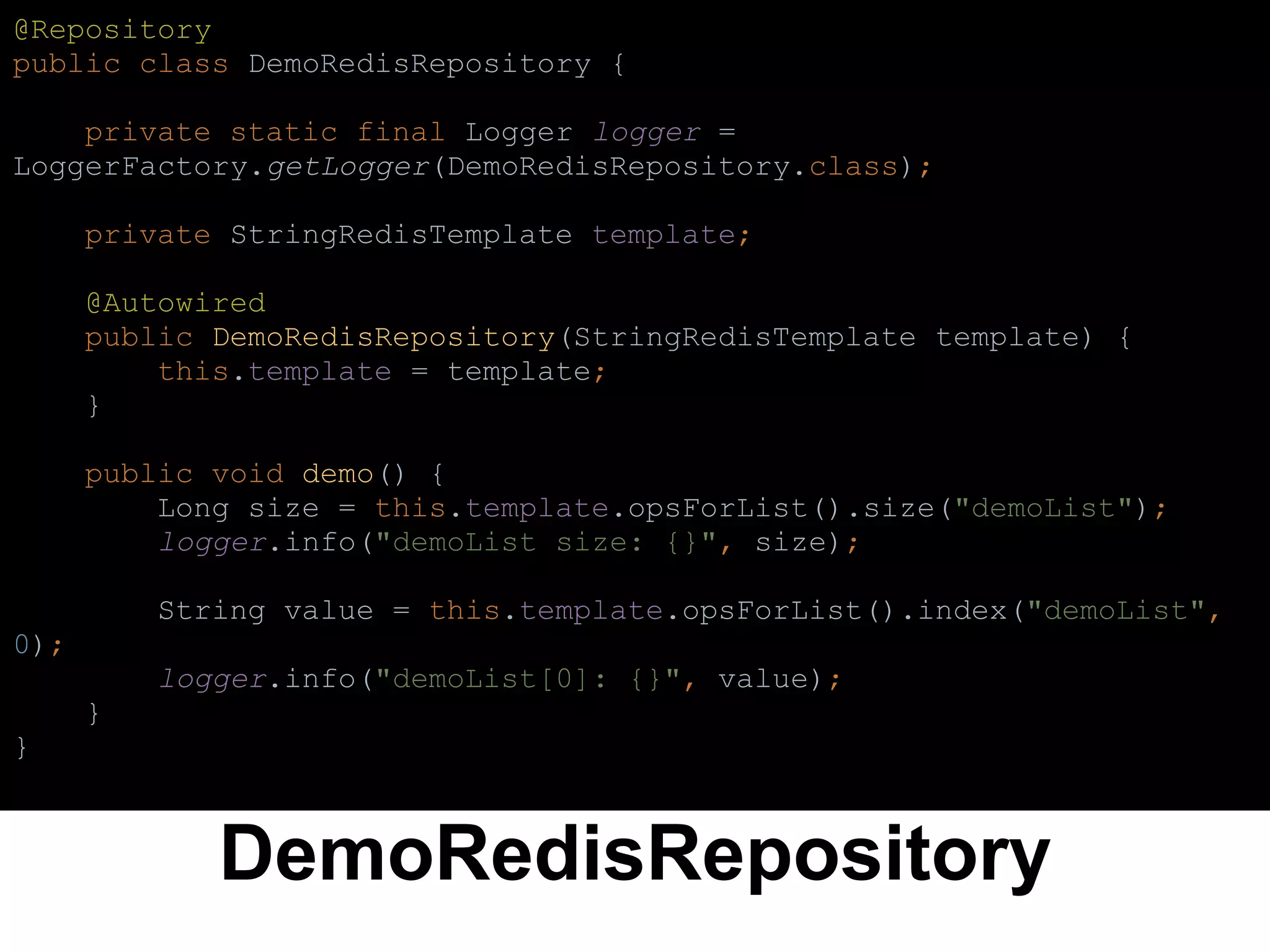 DemoRedisRepository
@Repository
public class DemoRedisRepository {
private static final Logger logger =
LoggerFactory.getLogger(DemoRedisRepository.class);
private StringRedisTemplate template;
@Autowired
public DemoRedisRepository(StringRedisTemplate template) {
this.template = template;
}
public void demo() {
Long size = this.template.opsForList().size("demoList");
logger.info("demoList size: {}", size);
String value = this.template.opsForList().index("demoList",
0);
logger.info("demoList[0]: {}", value);
}
}
 