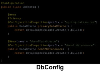 DbConfig
@Configuration
public class DbConfig {
@Bean
@Primary
@ConfigurationProperties(prefix = "spring.datasource")
public DataSource primaryDataSource() {
return DataSourceBuilder.create().build();
}
@Bean(name = "demo2DataSource")
@ConfigurationProperties(prefix = "demo2.datasource")
public DataSource demo2DataSource() {
return DataSourceBuilder.create().build();
}
}
 