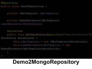 Demo2MongoRepository
@Repository
public class Demo2Repository {
private JdbcTemplate jdbcTemplate;
private NamedParameterJdbcTemplate
namedParameterJdbcTemplate;
@Autowired
public void setDataSource(@Qualifier("demo2DataSource")
DataSource dataSource) {
this.jdbcTemplate = new JdbcTemplate(dataSource);
this.namedParameterJdbcTemplate = new
NamedParameterJdbcTemplate(dataSource);
}
}
 