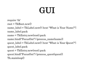 GUI
require 'tk'
root = TkRoot.new()
name_label = TkLabel.new() {text "What is Your Name?"}
name_label.pack
name = TkEntry.new(root).pack
name.bind("FocusOut") {process_name(name)}
quest_label = TkLabel.new() {text "What is Your Quest?"}
quest_label.pack
quest = TkEntry.new(root).pack
quest.bind("FocusOut") {process_quest(quest)}
Tk.mainloop()
 