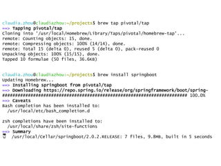 claudia.zhou@claudiazhou:~/projects$ brew tap pivotal/tap
==> Tapping pivotal/tap
Cloning into '/usr/local/Homebrew/Library/Taps/pivotal/homebrew-tap'...
remote: Counting objects: 15, done.
remote: Compressing objects: 100% (14/14), done.
remote: Total 15 (delta 0), reused 5 (delta 0), pack-reused 0
Unpacking objects: 100% (15/15), done.
Tapped 10 formulae (50 files, 36.6KB)
claudia.zhou@claudiazhou:~/projects$ brew install springboot
Updating Homebrew...
==> Installing springboot from pivotal/tap
==> Downloading https://repo.spring.io/release/org/springframework/boot/spring-
######################################################################## 100.0%
==> Caveats
Bash completion has been installed to:
/usr/local/etc/bash_completion.d
zsh completions have been installed to:
/usr/local/share/zsh/site-functions
==> Summary
🍺 /usr/local/Cellar/springboot/2.0.2.RELEASE: 7 files, 9.8MB, built in 5 seconds
 