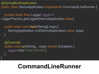 CommandLineRunner
@SpringBootApplication
public class DemoApplication implements CommandLineRunner {
private static final Logger logger =
LoggerFactory.getLogger(DemoApplication.class);
public static void main(String[] args) {
SpringApplication.run(DemoApplication.class, args);
}
@Override
public void run(String... args) throws Exception {
logger.info("Hello World!");
}
}
 