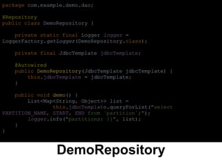 DemoRepository
package com.example.demo.dao;
@Repository
public class DemoRepository {
private static final Logger logger =
LoggerFactory.getLogger(DemoRepository.class);
private final JdbcTemplate jdbcTemplate;
@Autowired
public DemoRepository(JdbcTemplate jdbcTemplate) {
this.jdbcTemplate = jdbcTemplate;
}
public void demo() {
List<Map<String, Object>> list =
this.jdbcTemplate.queryForList("select
PARTITION_NAME, START, END from `partition`;");
logger.info("partitions: {}", list);
}
}
 