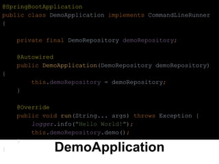 DemoApplication
@SpringBootApplication
public class DemoApplication implements CommandLineRunner
{
private final DemoRepository demoRepository;
@Autowired
public DemoApplication(DemoRepository demoRepository)
{
this.demoRepository = demoRepository;
}
@Override
public void run(String... args) throws Exception {
logger.info("Hello World!");
this.demoRepository.demo();
}
}
 