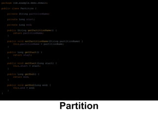 Partition
package com.example.demo.domain;
public class Partition {
private String partitionName;
private Long start;
private Long end;
public String getPartitionName() {
return partitionName;
}
public void setPartitionName(String partitionName) {
this.partitionName = partitionName;
}
public Long getStart() {
return start;
}
public void setStart(Long start) {
this.start = start;
}
public Long getEnd() {
return end;
}
public void setEnd(Long end) {
this.end = end;
}
}
 