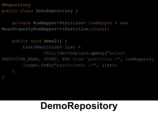 DemoRepository
@Repository
public class DemoRepository {
private RowMapper<Partition> rowMapper = new
BeanPropertyRowMapper<>(Partition.class);
public void demo2() {
List<Partition> list =
this.jdbcTemplate.query("select
PARTITION_NAME, START, END from `partition`;", rowMapper);
logger.info("partitions: {}", list);
}
}
 