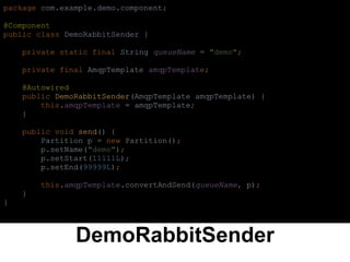 DemoRabbitSender
package com.example.demo.component;
@Component
public class DemoRabbitSender {
private static final String queueName = "demo";
private final AmqpTemplate amqpTemplate;
@Autowired
public DemoRabbitSender(AmqpTemplate amqpTemplate) {
this.amqpTemplate = amqpTemplate;
}
public void send() {
Partition p = new Partition();
p.setName("demo");
p.setStart(11111L);
p.setEnd(99999L);
this.amqpTemplate.convertAndSend(queueName, p);
}
}
 