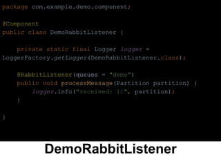 DemoRabbitListener
package com.example.demo.component;
@Component
public class DemoRabbitListener {
private static final Logger logger =
LoggerFactory.getLogger(DemoRabbitListener.class);
@RabbitListener(queues = "demo")
public void processMessage(Partition partition) {
logger.info("received: {}", partition);
}
}
 