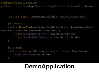 DemoApplication
@SpringBootApplication
public class DemoApplication implements CommandLineRunner
{
private final DemoRabbitSender demoRabbitSender;
@Autowired
public DemoApplication(DemoRepository demoRepository,
DemoRabbitSender demoRabbitSender) {
this.demoRepository = demoRepository;
this.demoRabbitSender = demoRabbitSender;
}
@Override
public void run(String... args) throws Exception {
demoRabbitSender.send();
}
}
 