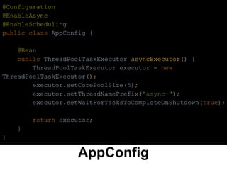 AppConfig
@Configuration
@EnableAsync
@EnableScheduling
public class AppConfig {
@Bean
public ThreadPoolTaskExecutor asyncExecutor() {
ThreadPoolTaskExecutor executor = new
ThreadPoolTaskExecutor();
executor.setCorePoolSize(5);
executor.setThreadNamePrefix("async-");
executor.setWaitForTasksToCompleteOnShutdown(true);
return executor;
}
}
 