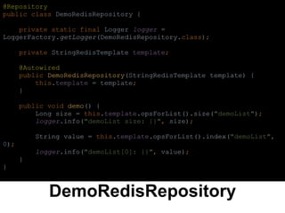 DemoRedisRepository
@Repository
public class DemoRedisRepository {
private static final Logger logger =
LoggerFactory.getLogger(DemoRedisRepository.class);
private StringRedisTemplate template;
@Autowired
public DemoRedisRepository(StringRedisTemplate template) {
this.template = template;
}
public void demo() {
Long size = this.template.opsForList().size("demoList");
logger.info("demoList size: {}", size);
String value = this.template.opsForList().index("demoList",
0);
logger.info("demoList[0]: {}", value);
}
}
 