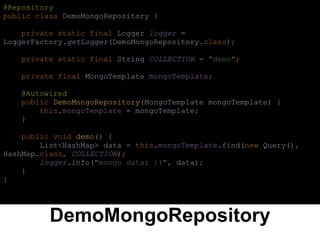DemoMongoRepository
@Repository
public class DemoMongoRepository {
private static final Logger logger =
LoggerFactory.getLogger(DemoMongoRepository.class);
private static final String COLLECTION = "demo";
private final MongoTemplate mongoTemplate;
@Autowired
public DemoMongoRepository(MongoTemplate mongoTemplate) {
this.mongoTemplate = mongoTemplate;
}
public void demo() {
List<HashMap> data = this.mongoTemplate.find(new Query(),
HashMap.class, COLLECTION);
logger.info("mongo data: {}", data);
}
}
 