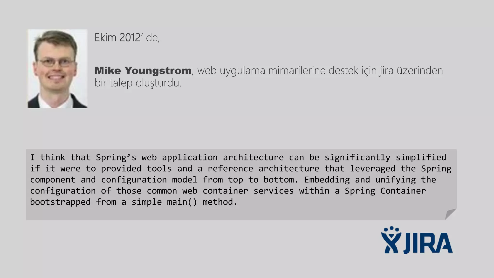 Ekim 2012‘ de,
Mike Youngstrom, web uygulama mimarilerine destek için jira üzerinden
bir talep oluşturdu.
I think that Spring’s web application architecture can be significantly simplified
if it were to provided tools and a reference architecture that leveraged the Spring
component and configuration model from top to bottom. Embedding and unifying the
configuration of those common web container services within a Spring Container
bootstrapped from a simple main() method.
 