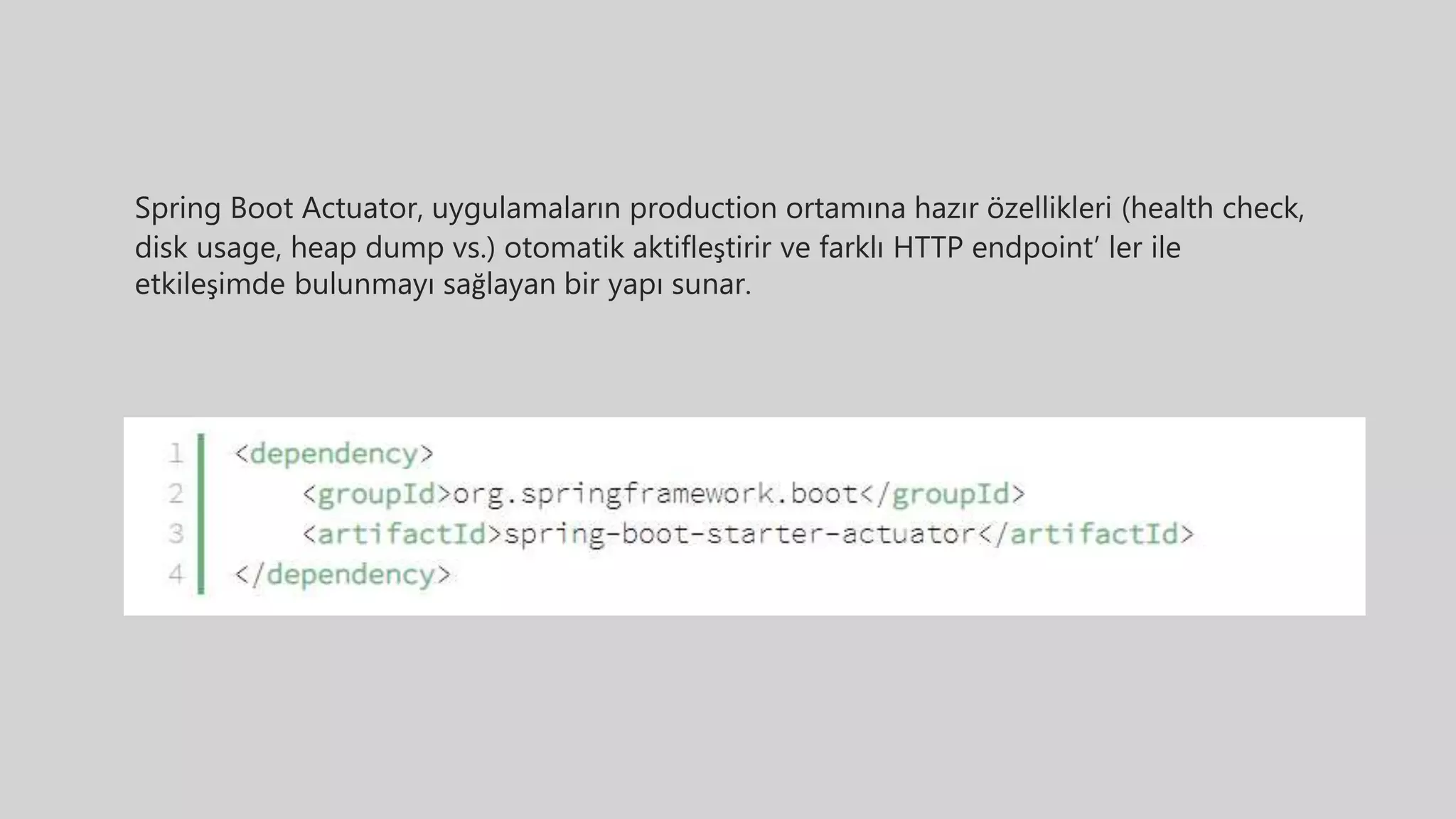 Spring Boot Actuator, uygulamaların production ortamına hazır özellikleri (health check,
disk usage, heap dump vs.) otomatik aktifleştirir ve farklı HTTP endpoint’ ler ile
etkileşimde bulunmayı sağlayan bir yapı sunar.
 