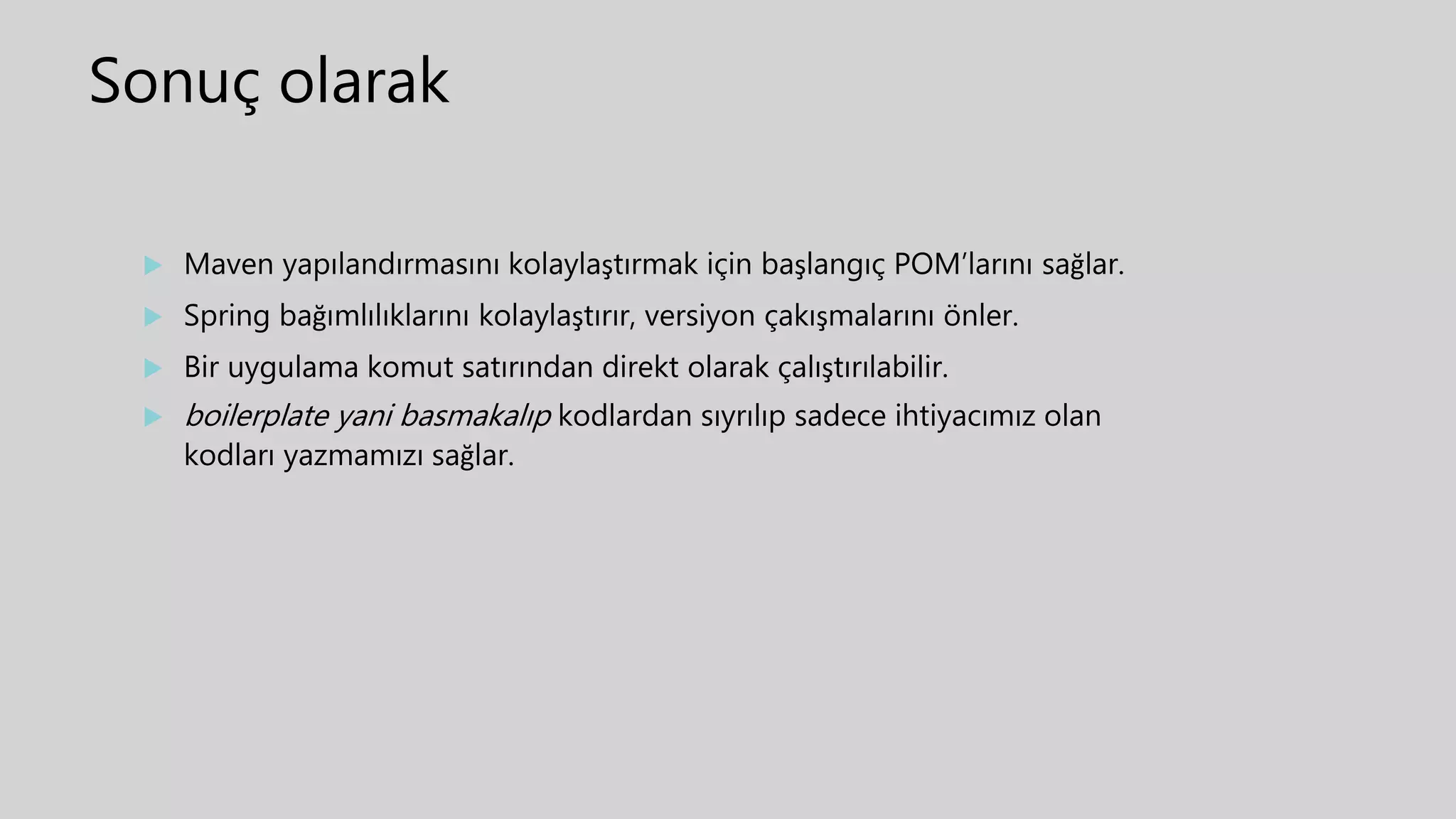 Sonuç olarak
 Maven yapılandırmasını kolaylaştırmak için başlangıç POM’larını sağlar.
 Spring bağımlılıklarını kolaylaştırır, versiyon çakışmalarını önler.
 Bir uygulama komut satırından direkt olarak çalıştırılabilir.
 boilerplate yani basmakalıp kodlardan sıyrılıp sadece ihtiyacımız olan
kodları yazmamızı sağlar.
 