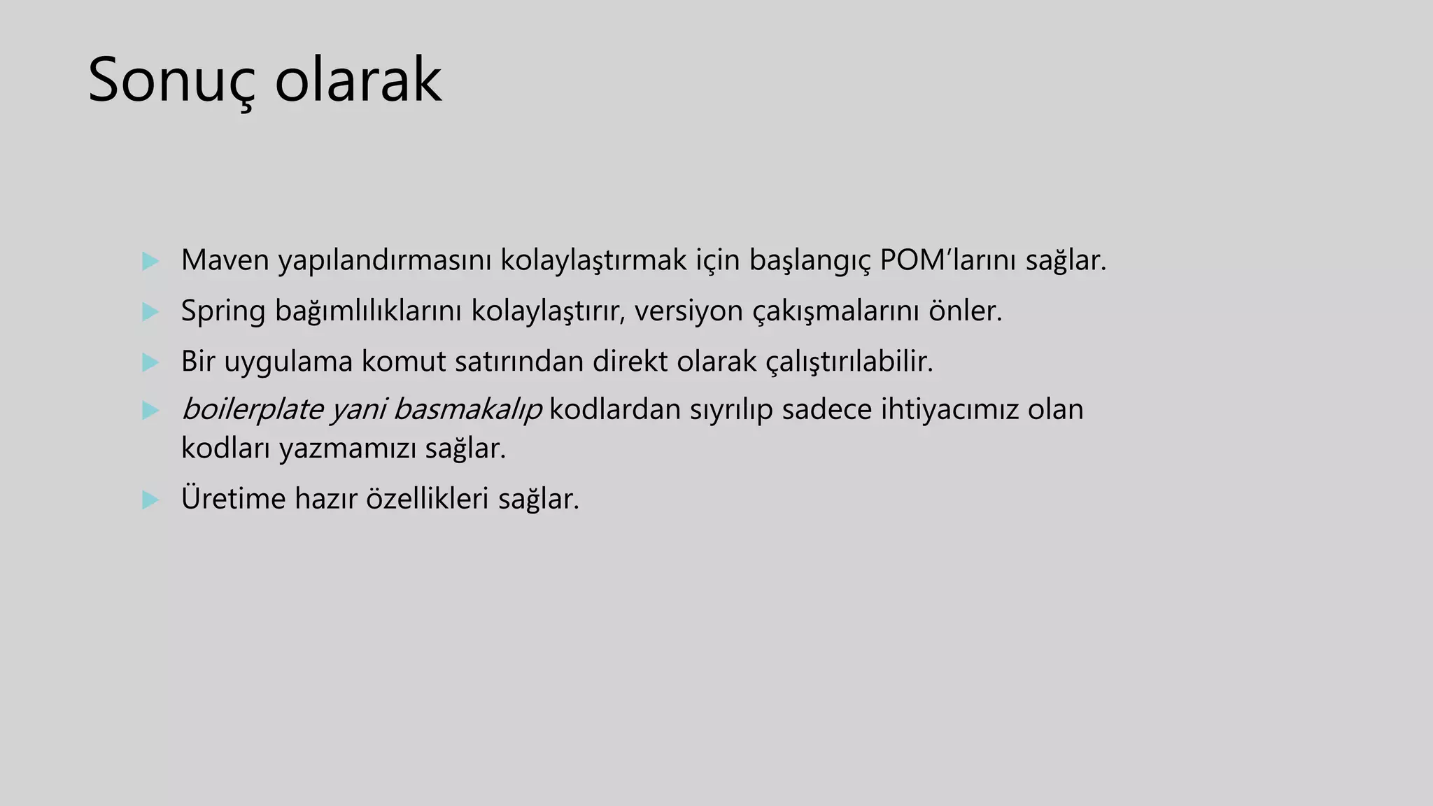 Sonuç olarak
 Maven yapılandırmasını kolaylaştırmak için başlangıç POM’larını sağlar.
 Spring bağımlılıklarını kolaylaştırır, versiyon çakışmalarını önler.
 Bir uygulama komut satırından direkt olarak çalıştırılabilir.
 boilerplate yani basmakalıp kodlardan sıyrılıp sadece ihtiyacımız olan
kodları yazmamızı sağlar.
 Üretime hazır özellikleri sağlar.
 