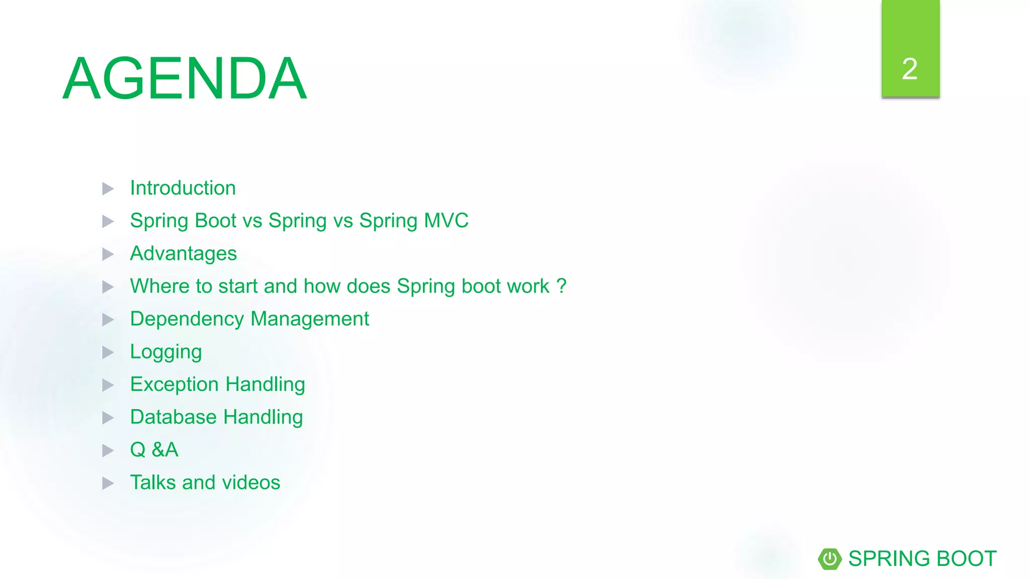 AGENDA
 Introduction
 Spring Boot vs Spring vs Spring MVC
 Advantages
 Where to start and how does Spring boot work ?
 Dependency Management
 Logging
 Exception Handling
 Database Handling
 Q &A
 Talks and videos
SPRING BOOT
2
 