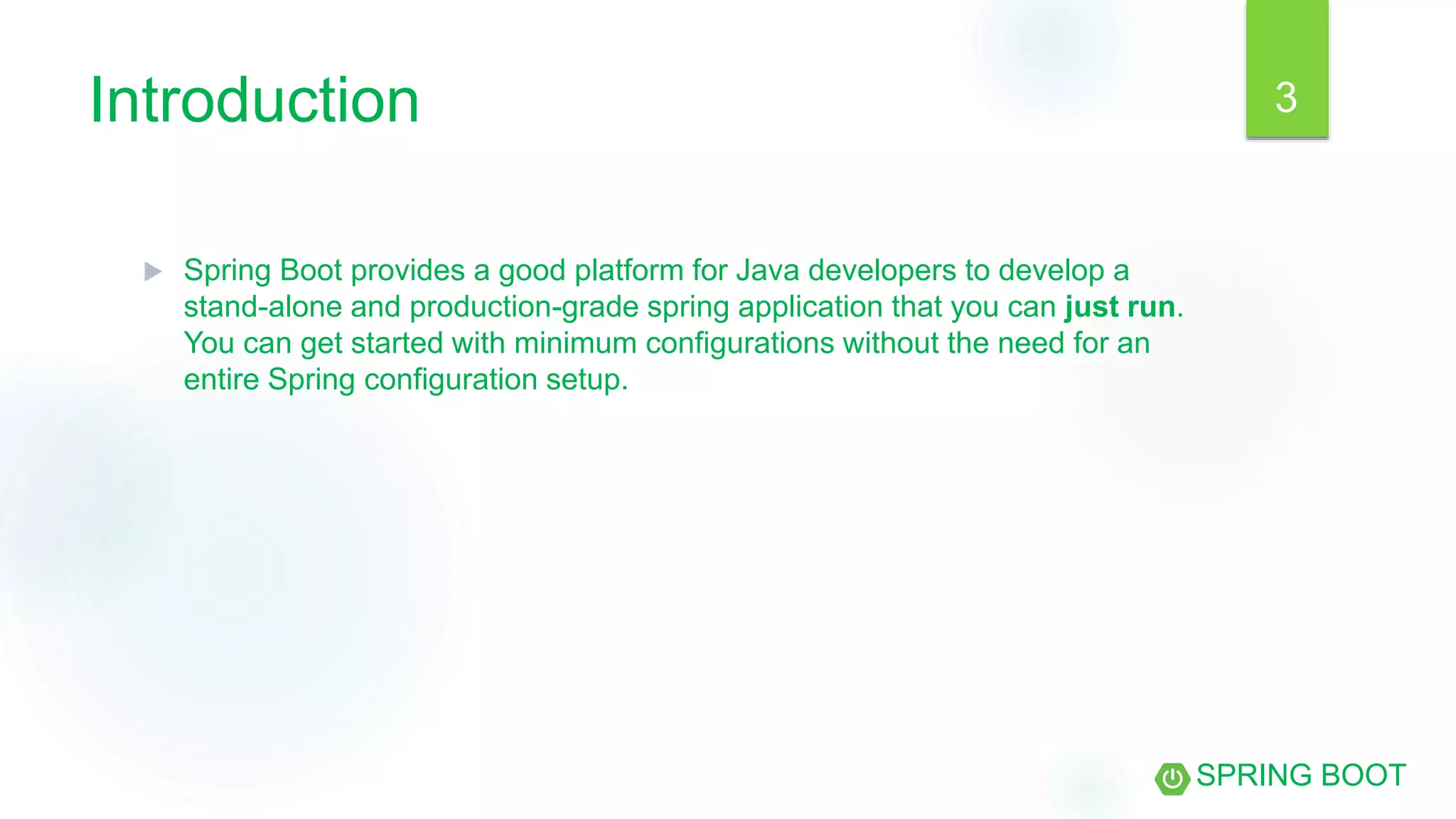 Introduction
 Spring Boot provides a good platform for Java developers to develop a
stand-alone and production-grade spring application that you can just run.
You can get started with minimum configurations without the need for an
entire Spring configuration setup.
SPRING BOOT
3
 