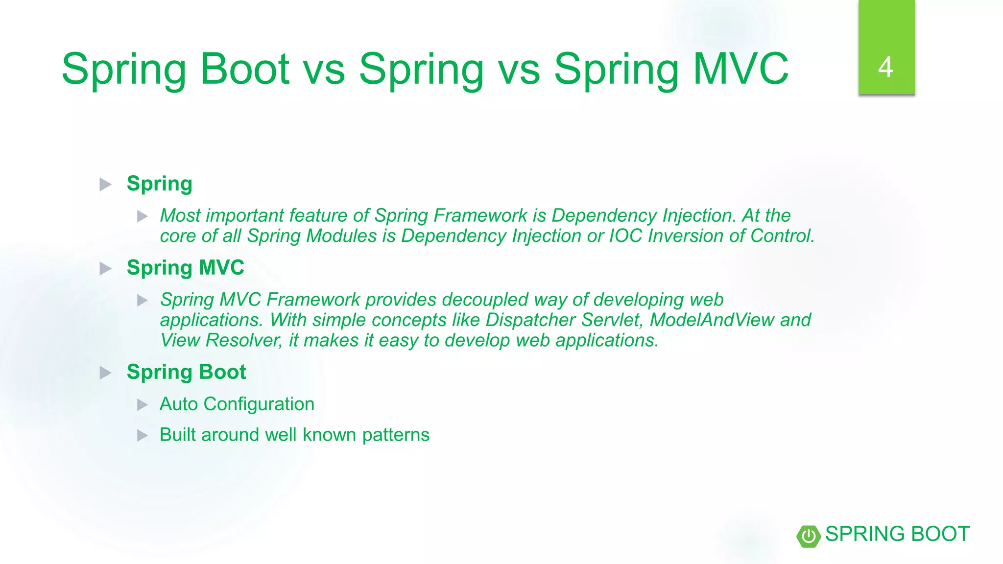 Spring Boot vs Spring vs Spring MVC
 Spring
 Most important feature of Spring Framework is Dependency Injection. At the
core of all Spring Modules is Dependency Injection or IOC Inversion of Control.
 Spring MVC
 Spring MVC Framework provides decoupled way of developing web
applications. With simple concepts like Dispatcher Servlet, ModelAndView and
View Resolver, it makes it easy to develop web applications.
 Spring Boot
 Auto Configuration
 Built around well known patterns
SPRING BOOT
4
 