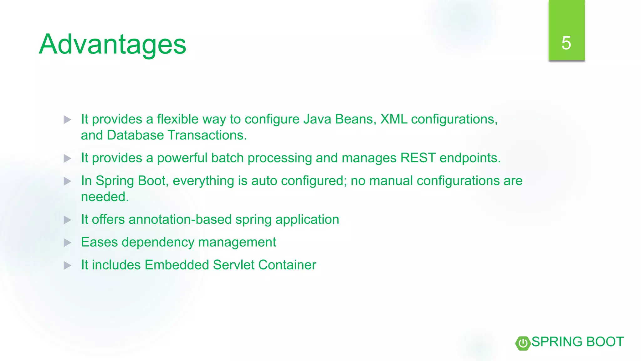 Advantages
 It provides a flexible way to configure Java Beans, XML configurations,
and Database Transactions.
 It provides a powerful batch processing and manages REST endpoints.
 In Spring Boot, everything is auto configured; no manual configurations are
needed.
 It offers annotation-based spring application
 Eases dependency management
 It includes Embedded Servlet Container
SPRING BOOT
5
 
