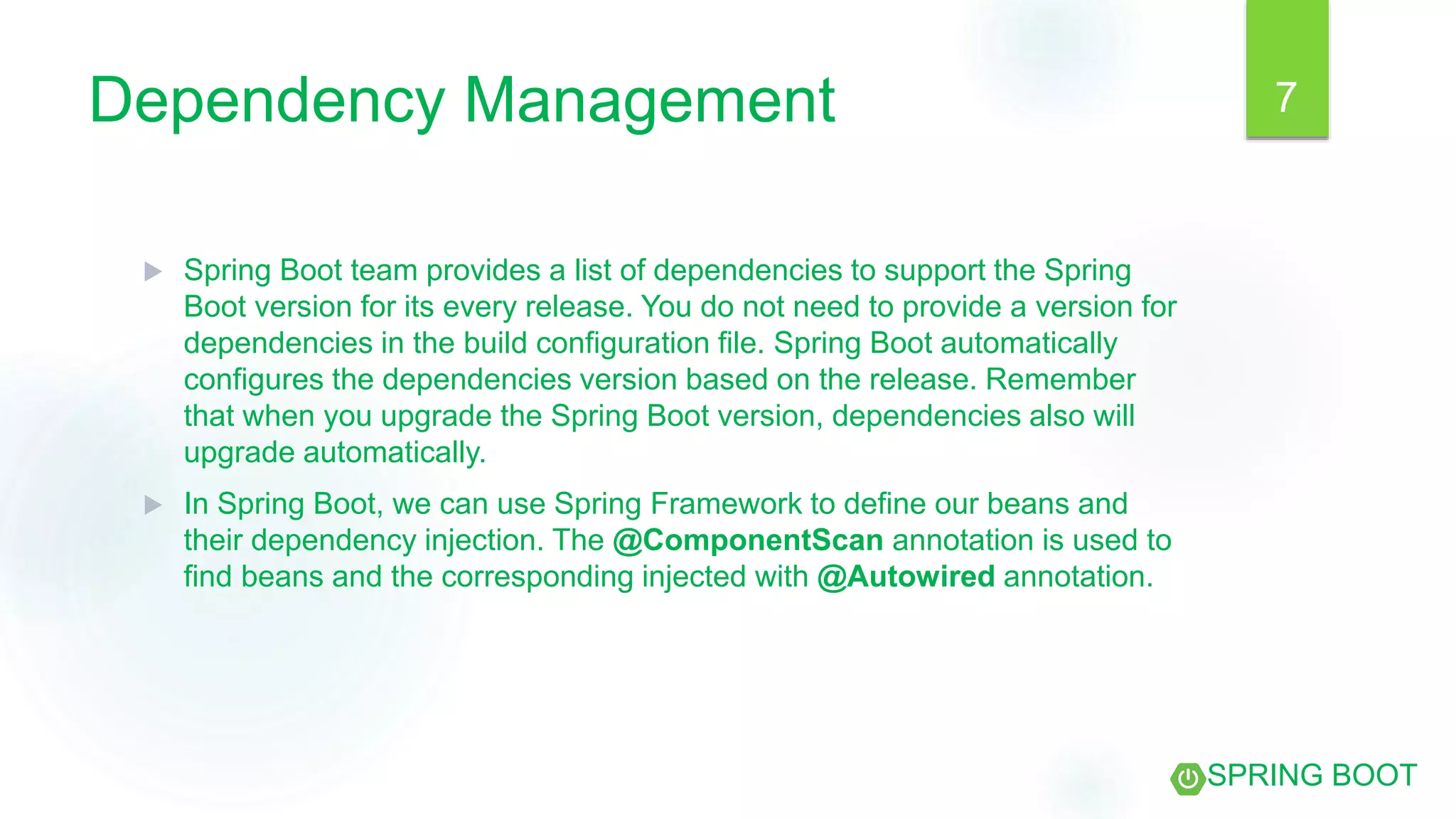 Dependency Management
 Spring Boot team provides a list of dependencies to support the Spring
Boot version for its every release. You do not need to provide a version for
dependencies in the build configuration file. Spring Boot automatically
configures the dependencies version based on the release. Remember
that when you upgrade the Spring Boot version, dependencies also will
upgrade automatically.
 In Spring Boot, we can use Spring Framework to define our beans and
their dependency injection. The @ComponentScan annotation is used to
find beans and the corresponding injected with @Autowired annotation.
7
SPRING BOOT
 