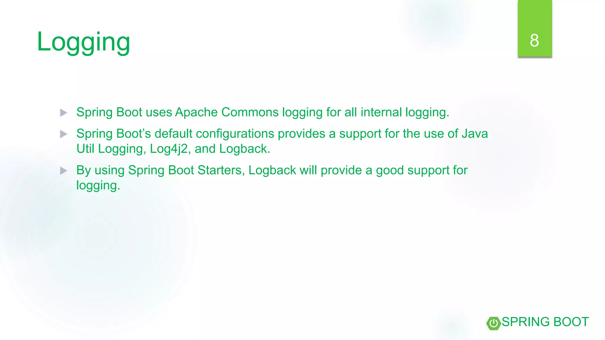 Logging
 Spring Boot uses Apache Commons logging for all internal logging.
 Spring Boot’s default configurations provides a support for the use of Java
Util Logging, Log4j2, and Logback.
 By using Spring Boot Starters, Logback will provide a good support for
logging.
8
SPRING BOOT
 