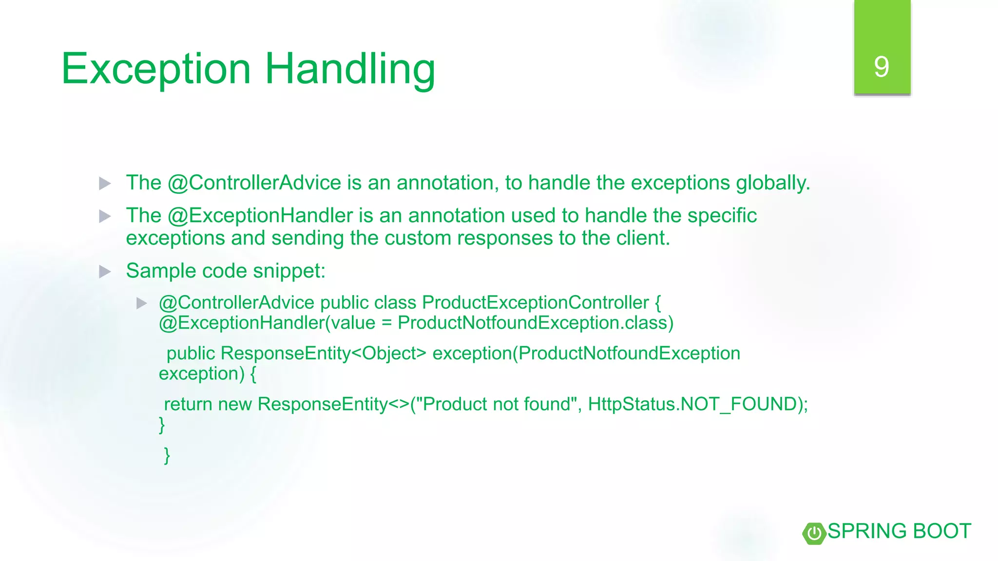 Exception Handling
 The @ControllerAdvice is an annotation, to handle the exceptions globally.
 The @ExceptionHandler is an annotation used to handle the specific
exceptions and sending the custom responses to the client.
 Sample code snippet:
 @ControllerAdvice public class ProductExceptionController {
@ExceptionHandler(value = ProductNotfoundException.class)
public ResponseEntity<Object> exception(ProductNotfoundException
exception) {
return new ResponseEntity<>("Product not found", HttpStatus.NOT_FOUND);
}
}
9
SPRING BOOT
 